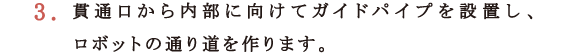 3.貫通口から内部に向けてガイドパイプを設置し、ロボットの通り道を作ります。