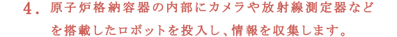 4.原子炉格納容器の内部にカメラや放射線測定器などを搭載したロボットを投入し、情報を収集します。