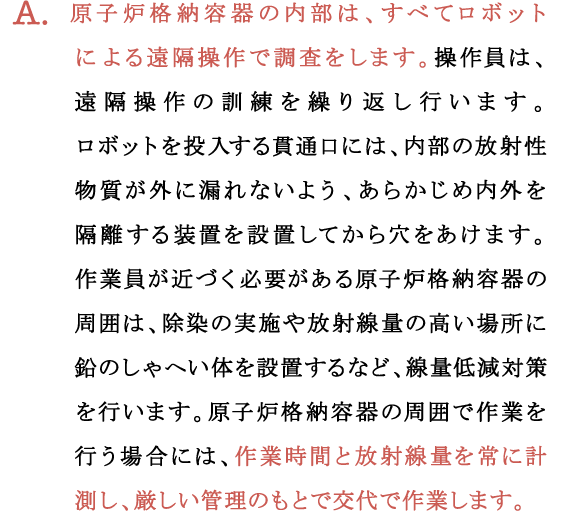 A.原子炉格納容器の内部は、すべてロボットによる遠隔操作で調査をします。操作員は、遠隔操作の訓練を繰り返し行います。
ロボットを投入する貫通口には、内部の放射性物質が外に漏れないよう、あらかじめ内外を隔離する装置を設置してから穴をあけます。
作業員が近づく必要がある原子炉格納容器の周囲は、除染の実施や放射線量の高い場所に鉛のしゃへい体を設置するなど、線量低減対策を行います。原子炉格納容器の周囲で作業を行う場合には、作業時間と放射線量を常に計測し、厳しい管理のもとで交代で作業します。