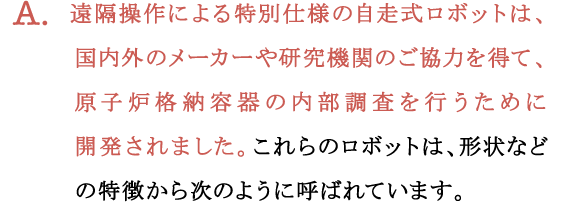 A.遠隔操作による特別仕様の自走式ロボットは、国内外のメーカーや研究機関のご協力を得て、原子炉格納容器の内部調査を行うために開発されました。これらのロボットは、形状などの特徴から次のように呼ばれています。