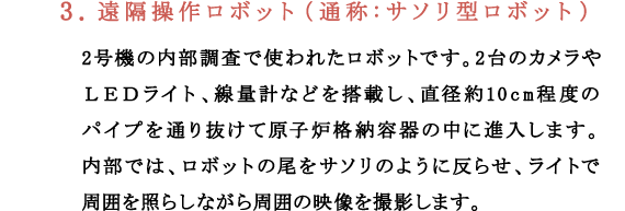 3.遠隔操作ロボット（通称：サソリ型ロボット）2号機の内部調査で使われたロボットです。2台のカメラやＬＥＤライト、線量計などを搭載し、直径約10cm程度のパイプを通り抜けて原子炉格納容器の中に進入します。内部では、ロボットの尾をサソリのように反らせ、ライトで周囲を照らしながら周囲の映像を撮影します。