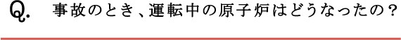 Q.事故のとき、運転中の原子炉はどうなったの？