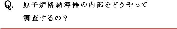 Q.原子炉格納容器の内部をどうやって調査するの？