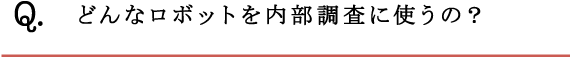 Q.どんなロボットを内部調査に使うの？