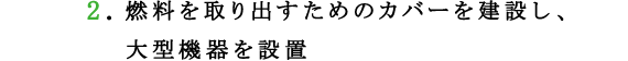 2.燃料を取り出すためのカバーを建設し、大型機器を設置