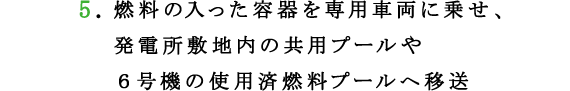5.燃料の入った容器を専用車両に乗せ、発電所敷地内の共用プールや６号機の使用済燃料プールへ移送
