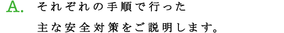 A.それぞれの手順で行った主な安全対策をご説明します。