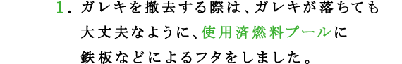 1.ガレキを撤去する際は、ガレキが落ちても大丈夫なように、使用済燃料プールに鉄板などによるフタをしました。