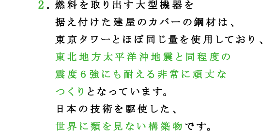 2.燃料を取り出す大型機器を据え付けた建屋のカバーの鋼材は、東京タワーとほぼ同じ量を使用しており、東北地方太平洋沖地震と同程度の震度６強にも耐える非常に頑丈なつくりとなっています。
日本の技術を駆使した、世界に類を見ない構築物です。