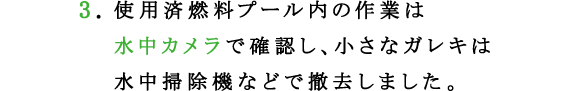 3.使用済燃料プール内の作業は水中カメラで確認し、小さなガレキは水中掃除機などで撤去しました。