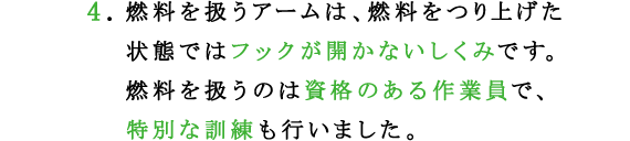 4.燃料を扱うアームは、燃料をつり上げた状態ではフックが開かないしくみです。
燃料を扱うのは資格のある作業員で、特別な訓練も行いました。