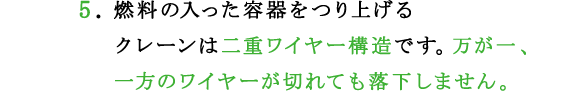 5.燃料の入った容器をつり上げるクレーンは二重ワイヤー構造です。万が一、一方のワイヤーが切れても落下しません。