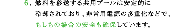 6.燃料を移送する共用プールは安定的に冷却されており、非常用電源の多重化などで、もしもの場合の安全も確保しています。