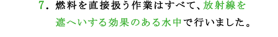 7.燃料を直接扱う作業はすべて、放射線を遮へいする効果のある水中で行いました。