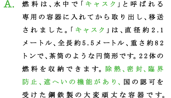 A.燃料は、水中で「キャスク」と呼ばれる専用の容器に入れてから取り出し、移送されました。「キャスク」は、直径約2.1メートル、全長約5.5メートル、重さ約82トンで、茶筒のような円筒形です。22体の燃料を収納できます。除熱、密封、臨界防止、遮へいの機能があり、国の認可を受けた鋼鉄製の大変頑丈な容器です。