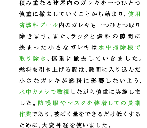 積み重なる建屋内のガレキを一つひとつ慎重に撤去していくことから始まり、使用済燃料プール内のガレキも一つひとつ取り除きます。また、ラックと燃料の隙間に挟まった小さなガレキは水中掃除機で取り除き、慎重に撤去していきました。
燃料を引き上げる際は、隙間に入り込んだ小さなガレキが燃料に影響しないよう、水中カメラで監視しながら慎重に実施しました。防護服やマスクを装着しての長期作業であり、被ばく量をできるだけ低くするために、大変神経を使いました。