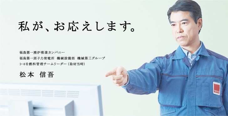 私が、お応えします。
福島第一廃炉推進カンパニー
福島第一原子力発電所 機械設備部 機械第三グループ
1・4号燃料管理チームリーダー（取材当時）
松本 信吾