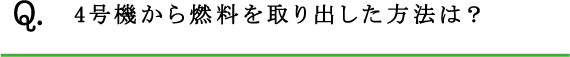 Q.4号機から燃料を取り出した方法は？