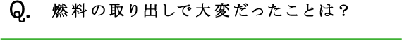 Q.燃料の取り出しで大変だったことは？