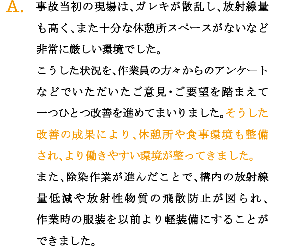 A.事故当初の現場は、ガレキが散乱し、放射線量も高く、また十分な休憩所スペースがないなど非常に厳しい環境でした。
こうした状況を、作業員の方々からのアンケートなどでいただいたご意見・ご要望を踏まえて一つひとつ改善を進めてまいりました。そうした改善の成果により、休憩所や食事環境も整備され、より働きやすい環境が整ってきました。
また、除染作業が進んだことで、構内の放射線量低減や放射性物質の飛散防止が図られ、作業時の服装を以前より軽装備にすることができました。
