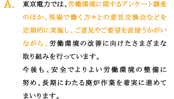 A.東京電力では、労働環境に関するアンケート調査のほか、現場で働く方々との意見交換会などを定期的に実施し、ご意見やご要望を直接うかがいながら、労働環境の改善に向けたさまざまな取り組みを行っています。
今後も、安全でよりよい労働環境の整備に努め、長期にわたる廃炉作業を着実に進めてまいります。