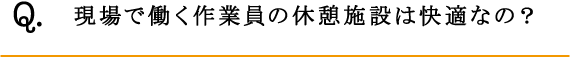 Q.現場で働く作業員の休憩施設は快適なの？