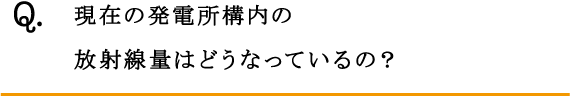 Q.現在の発電所構内の放射線量はどうなっているの？