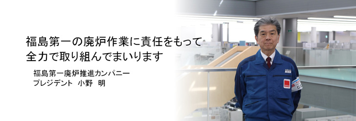 福島第一原子力発電所の廃炉作業に責任をもって全力で取り組んでまいります 福島第一廃炉推進カンパニープレジデント 小野明