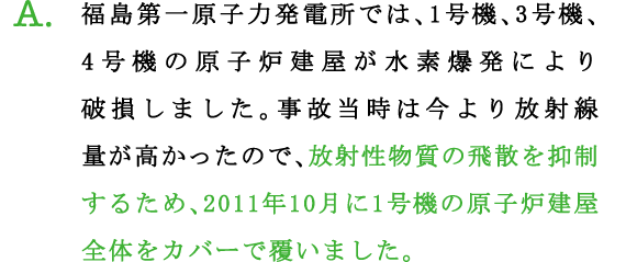 A.福島第一原子力発電所では、1号機、3号機、4号機の原子炉建屋が水素爆発により破損しました。事故当時は今より放射線量が高かったので、放射性物質の飛散を抑制するため、2011年10月に1号機の原子炉建屋全体をカバーで覆いました。