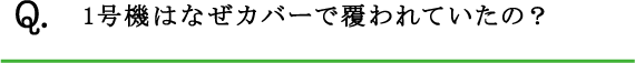 Q.1号機はなぜカバーで覆われていたの？