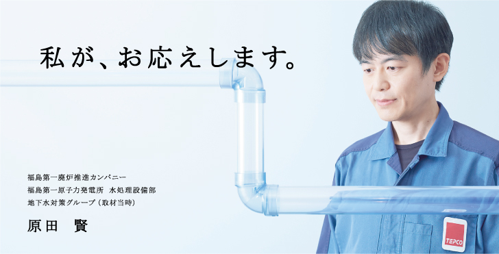 私が、お応えします。
福島第一廃炉推進カンパニー
福島第一原子力発電所 水処理設備部
地下水対策グループ（取材当時）
原田 賢