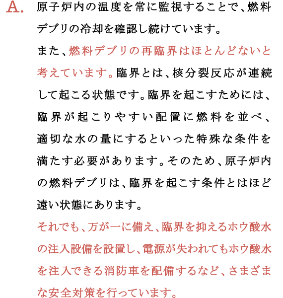 A.原子炉内の温度を常に監視することで、燃料デブリの冷却を確認し続けています。
  また、燃料デブリの再臨界はほとんどないと考えています。臨界とは、核分裂反応が連続して起こる状態です。臨界を起こすためには、臨界が起こりやすい配置に燃料を並べ、適切な水の量にするといった特殊な条件を満たす必要があります。そのため、原子炉内の燃料デブリは、臨界を起こす条件とはほど遠い状態にあります。
  それでも、万が一に備え、臨界を抑えるホウ酸水の注入設備を設置し、電源が失われてもホウ酸水を注入できる消防車を配備するなど、さまざまな安全対策を行っています。