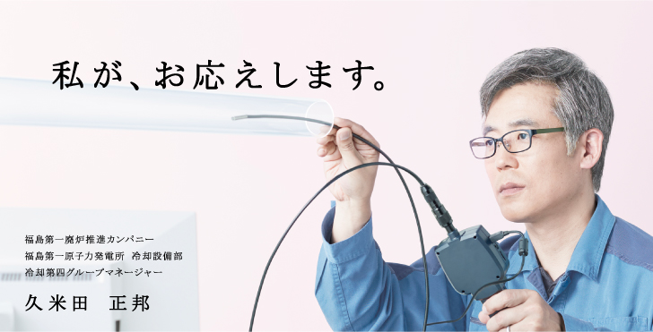私が、お応えします。
  福島第一廃炉推進カンパニー
  福島第一原子力発電所 冷却設備部
  冷却第四グループマネージャー
  久米田 正邦