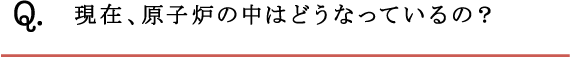 Q.現在、原子炉の中はどうなっているの？