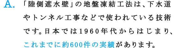 A.「陸側遮水壁」の地盤凍結工法は、下水道やトンネル工事などで使われている技術です。日本では1960年代からはじまり、これまでに約600件の実績があります。