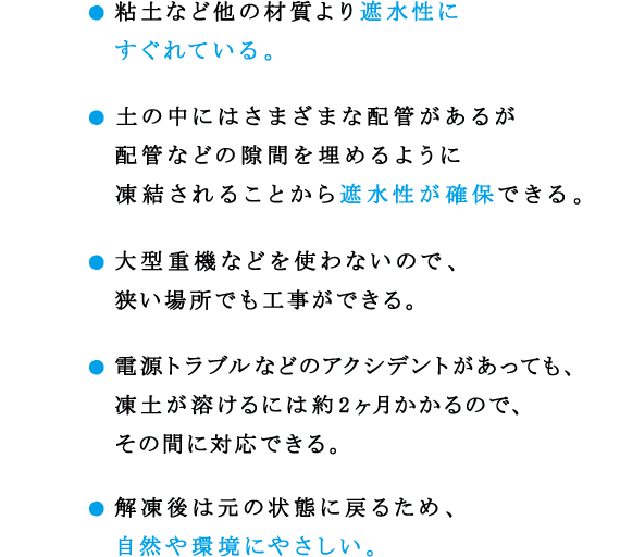 ● 粘土など他の材質より遮水性にすぐれている。
● 土の中にはさまざまな配管があるが配管などの隙間を埋めるように凍結されることから遮水性が確保できる。
● 大型重機などを使わないので、狭い場所でも工事ができる。
● 電源トラブルなどのアクシデントがあっても、凍土が溶けるには約2ヶ月かかるので、その間に対応できる。
● 解凍後は元の状態に戻るため、自然や環境にやさしい。
