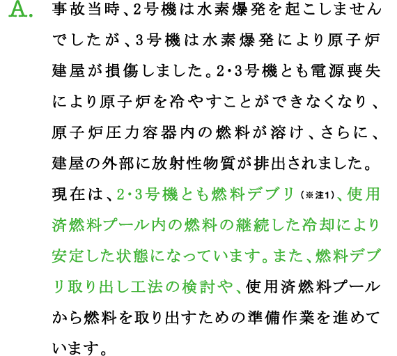 A.事故当時、2号機は水素爆発を起こしませんでしたが、3号機は水素爆発により原子炉建屋が損傷しました。2･3号機とも電源喪失により原子炉を冷やすことができなくなり、原子炉圧力容器内の燃料が溶け、さらに、建屋の外部に放射性物質が排出されました。
現在は、2･3号機とも燃料デブリ（※注1）、使用済燃料プール内の燃料の継続した冷却により安定した状態になっています。また、燃料デブリ取り出し工法の検討や、使用済燃料プールから燃料を取り出すための準備作業を進めています。