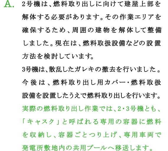 A.2号機は、燃料取り出しに向けて建屋上部を解体する必要があります。その作業エリアを確保するため、周囲の建物を解体して整備しました。現在は、燃料取扱設備などの設置方法を検討しています。
3号機は、散乱したガレキの撤去を行いました。今後は、燃料取り出し用カバー･燃料取扱設備を設置したうえで燃料取り出しを行います。
実際の燃料取り出し作業では、2・3号機とも、「キャスク」と呼ばれる専用の容器に燃料を収納し、容器ごとつり上げ、専用車両で発電所敷地内の共用プールへ移送します。