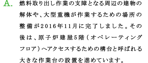 A.燃料取り出し作業の支障となる周辺の建物の解体や、大型重機が作業するための場所の整備が2016年11月に完了しました。その後は、原子炉建屋5階（オペレーティングフロア）へアクセスするための構台と呼ばれる大きな作業台の設置を進めています。