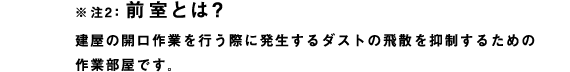 ※注2：前室とは？
建屋の開口作業を行う際に発生するダストの飛散を抑制するための作業部屋です。