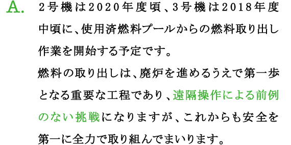 A.2号機は2020年度頃、3号機は2018年度中頃に、使用済燃料プールからの燃料取り出し作業を開始する予定です。
燃料の取り出しは、廃炉を進めるうえで第一歩となる重要な工程であり、遠隔操作による前例のない挑戦になりますが、これからも安全を第一に全力で取り組んでまいります。