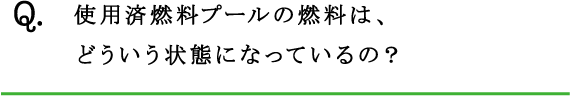 Q.使用済燃料プールの燃料は、どういう状態になっているの？