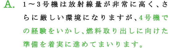 A.1?3号機は放射線量が非常に高く、さらに厳しい環境になりますが、4号機での経験をいかし、燃料取り出しに向けた準備を着実に進めてまいります。
