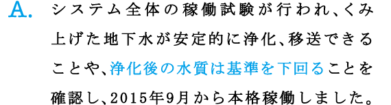 A.システム全体の稼働試験が行われ、くみ上げた地下水が安定的に浄化、移送できることや、浄化後の水質は基準を下回ることを確認し、2015年9月から本格稼働しました。