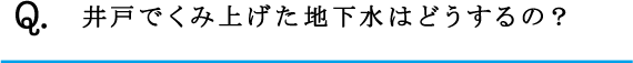 Q.井戸でくみ上げた地下水はどうするの？