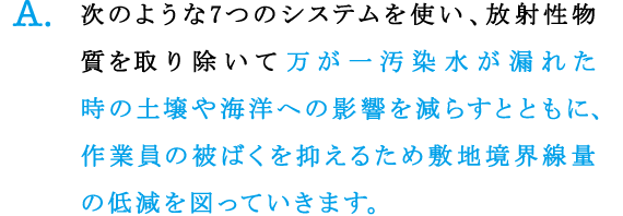 A.次のような7つのシステムを使い、放射性物質を取り除いて万が一汚染水が漏れた時の土壌や海洋への影響を減らすとともに、作業員の被ばくを抑えるため敷地境界線量の低減を図っていきます。