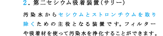 2.第二セシウム吸着装置(サリー)
汚染水からセシウムとストロンチウムを取り除くための主役となる装置です。フィルターや吸着材を使って汚染水を浄化することができます。