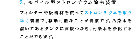 3.モバイル型ストロンチウム除去装置 
フィルターや吸着材を使ってストロンチウムを取り除く装置で、移動可能なことが特徴です。汚染水を溜めてあるタンクに直接つなぎ、汚染水を浄化することができます。