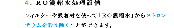 4.ＲＯ濃縮水処理設備 
フィルターや吸着材を使って「ＲＯ濃縮水」からストロンチウムを取り除くことができます。