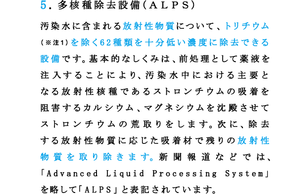 5.多核種除去設備(ＡＬＰＳ)
汚染水に含まれる放射性物質について、トリチウム（※注1）を除く62種類を十分低い濃度に除去できる設備です。基本的なしくみは、前処理として薬液を注入することにより、汚染水中における主要となる放射性核種であるストロンチウムの吸着を阻害するカルシウム、マグネシウムを沈殿させてストロンチウムの荒取りをします。次に、除去
する放射性物質に応じた吸着材で残りの放射性物質を取り除きます。新聞報道などでは、「Advanced Liquid Processing System」を略して「ALPS」と表記されています。
